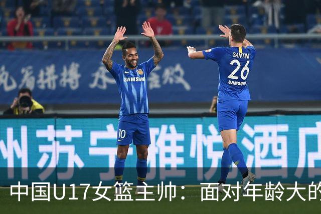 中国U17女篮主帅：面对年龄大的职业俱乐部 队员们打出了团队篮球