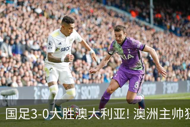国足3-0大胜澳大利亚! 澳洲主帅狂赞中国队一人, 他撑起男足的未来