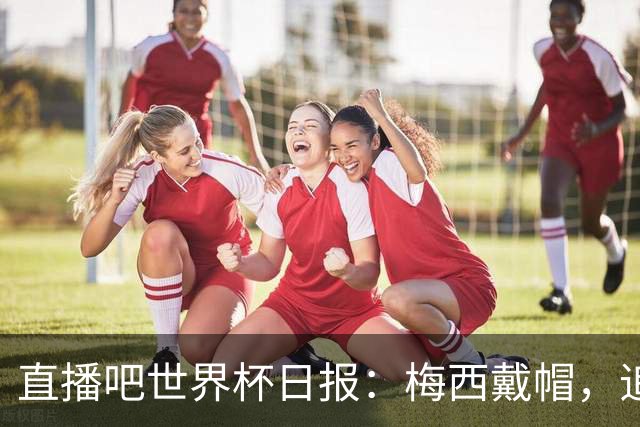 直播吧世界杯日报：梅西戴帽，追平克洛泽16球纪录！哈姆双响赢球