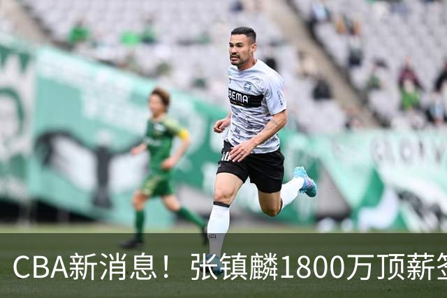 CBA新消息！张镇麟1800万顶薪签约，范子铭主动申请交易加盟劲旅